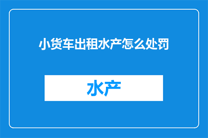 小货车出租水产怎么处罚(小货车出租水产时，若违反了哪些规定，将面临何种处罚？)