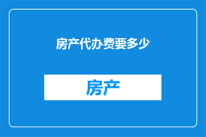 房产代办费要多少(房产代办服务的费用是多少？)
