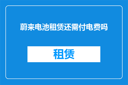 蔚来电池租赁还需付电费吗(蔚来电池租赁服务是否还需支付电费？)